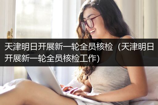 天津明日开展新一轮全员核检（天津明日开展新一轮全员核检工作）